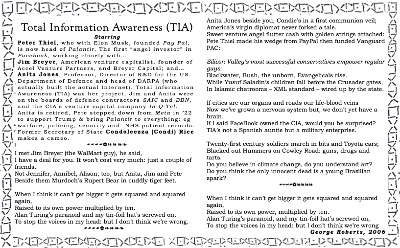 The image is a broadside ballad in an old typographic style. The text ballad reads:
Total Information Awareness (TIA)
Starring:
Peter Thiel, who with Elon Musk, founded PayPal, is now head of Palantir. The first “angel investor” in Facebook, working closely with…
Jim Breyer, American venture capitalist, founder of Accel Venture Partners, and Breyer Capital; and…
Anita Jones, Professor, Director of R&D for the US Department of Defence and head of DARPA (who actually built the actual Internet). Total Information Awareness (TIA) was her project. Jim and Anita were on the boards of defence contractors SAIC and BBN, and the CIA’s venture capital company In-Q-Tel. Anita is retired, Pete stepped down from Meta in ’22 to support Trump & bring Palantir to everything: eg warfare, policing, security and NHS patient records.
Former Secretary of State Condoleezza (Condi) Rice makes a cameo.
I met Jim Breyer (the WalMart guy), he said,
I have a deal for you. It won’t cost very much: just a couple of friends.
Not Jennifer, Annibel, Alison, too, but Anita, Jim and Pete
Beside them Murdoch’s Rupert Bear in cuddly tiger feet.
When I think it can’t get bigger it gets squared and squared again,
Raised to its own power multiplied by ten.
Alan Turing’s paranoid and my tin-foil hat’s screwed on,
To stop the voices in my head: but I don’t think we’re wrong.
Anita Jones beside you, Condie’s in a first communion veil;
America’s virgin diplomat never forked a tale.
Sweet venture angel flutter cash with golden strings attached:
Pete Thiel made his wedge from PayPal then funded Vanguard PAC:
Silicon Valley's most successful conservatives empower regular guys:
Blackwater, Bush, the unborn. Evangelicals rise.
While Yusuf Saladin’s children fall before the Crusader gates,
In Islamic chatrooms – XML standard – wired up by the state.
If cities are our organs and roads our life-blood veins
Now we’ve grown a nervous system but, we don’t yet have a brain.
If I said FaceBook owned the CIA, would you be surprised?
TIA’s not a Spanish auntie but a military enterprise.
Twenty-first century soldiers march in bits and Toyota cars;
Blacked out Hummers on Cowley Road: guns, drugs and tarts.
Do you believe in climate change, do you understand art?
Do you think the only innocent dead is a young Brazilian spark?